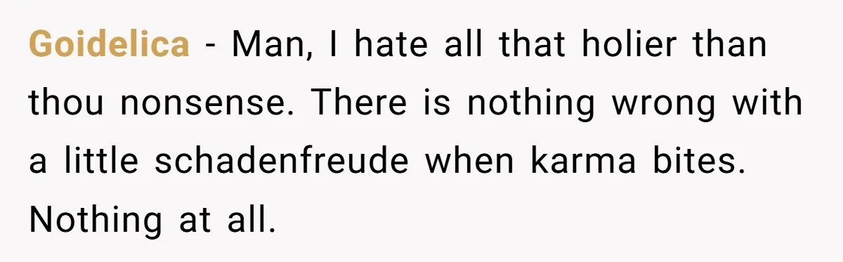 Goidelica − Man, I hate all that holier than thou nonsense. There is nothing wrong with a little schadenfreude when karma bites. Nothing at all.