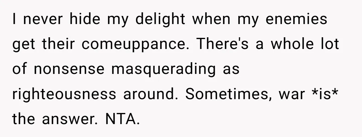 I never hide my delight when my enemies get their comeuppance. There's a whole lot of nonsense masquerading as righteousness around. Sometimes, war *is* the answer. NTA.