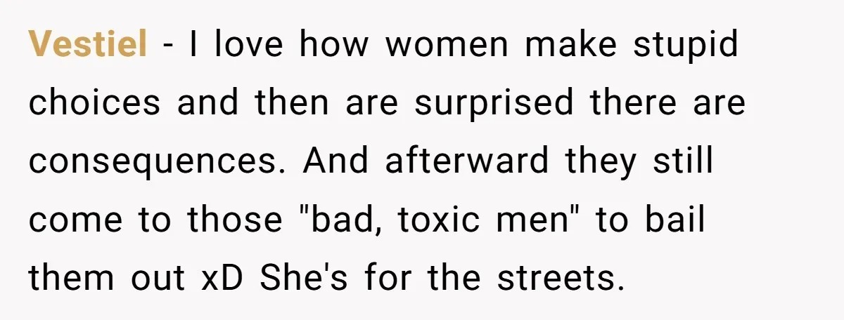 Vestiel − I love how women make stupid choices and then are surprised there are consequences. And afterward they still come to those "bad, toxic men" to bail them out...
