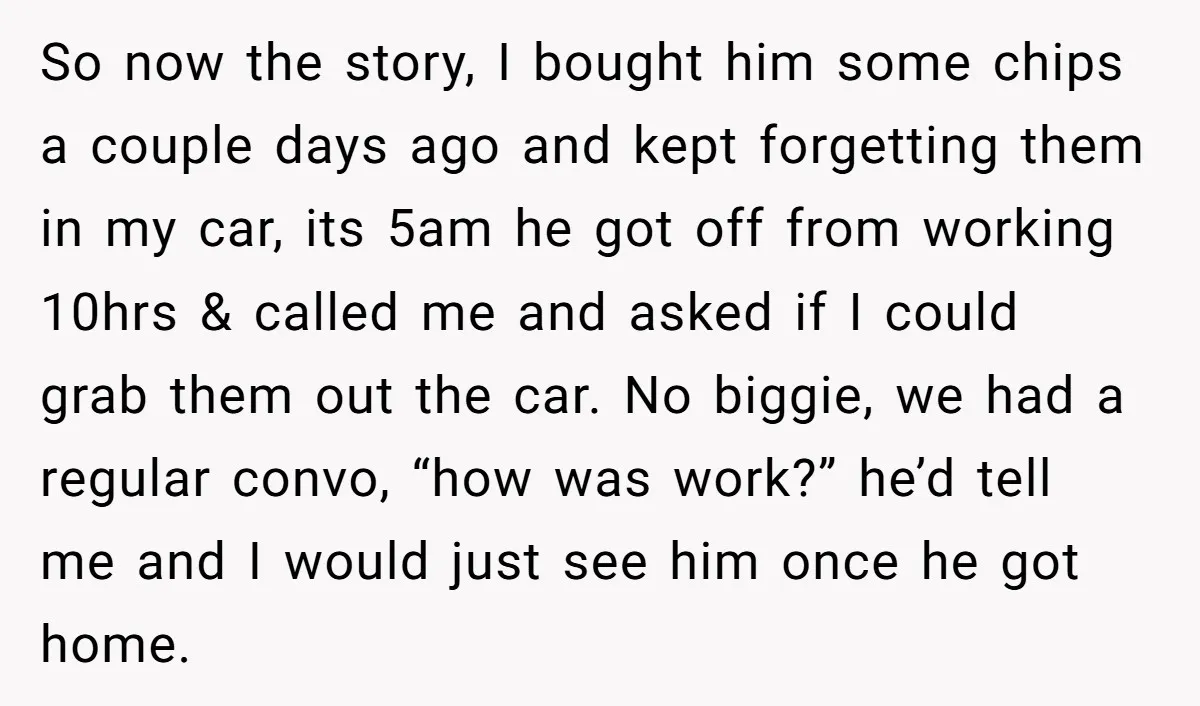 So now the story, I bought him some chips a couple days ago and kept forgetting them in my car, its 5am he got off from working 10hrs & called...