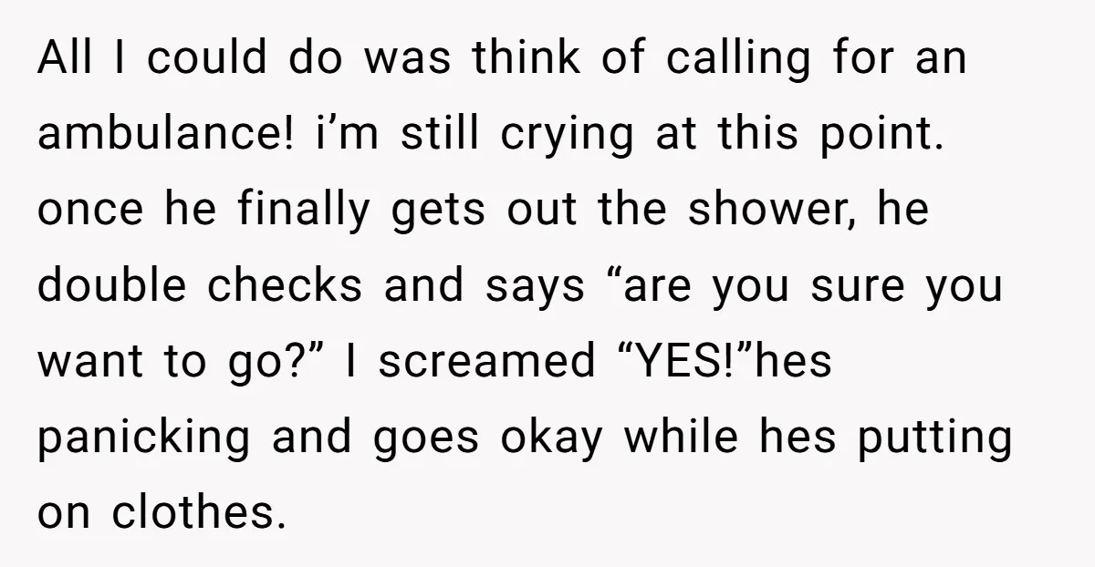 All I could do was think of calling for an ambulance! i’m still crying at this point. once he finally gets out the shower, he double checks and says “are...