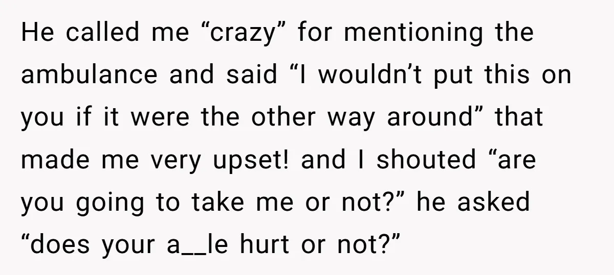 He called me “crazy” for mentioning the ambulance and said “I wouldn’t put this on you if it were the other way around” that made me very upset! and I...