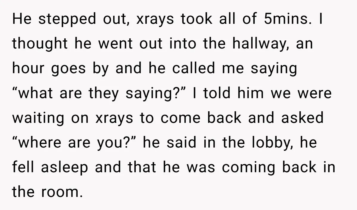He stepped out, xrays took all of 5mins. I thought he went out into the hallway, an hour goes by and he called me saying “what are they saying?” I...