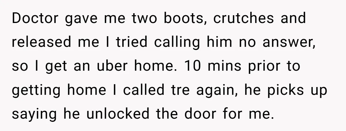 Doctor gave me two boots, crutches and released me I tried calling him no answer, so I get an uber home. 10 mins prior to getting home I called tre...
