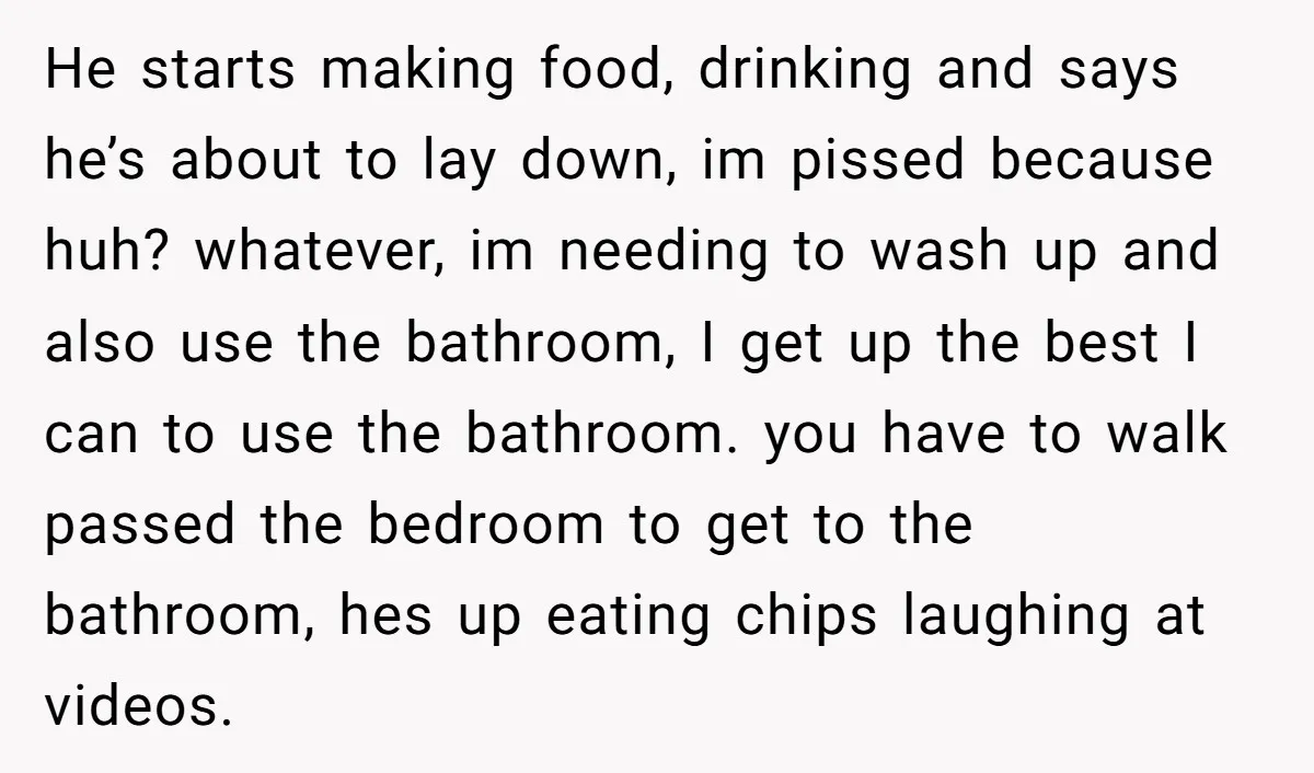 He starts making food, drinking and says he’s about to lay down, im pissed because huh? whatever, im needing to wash up and also use the bathroom, I get up...