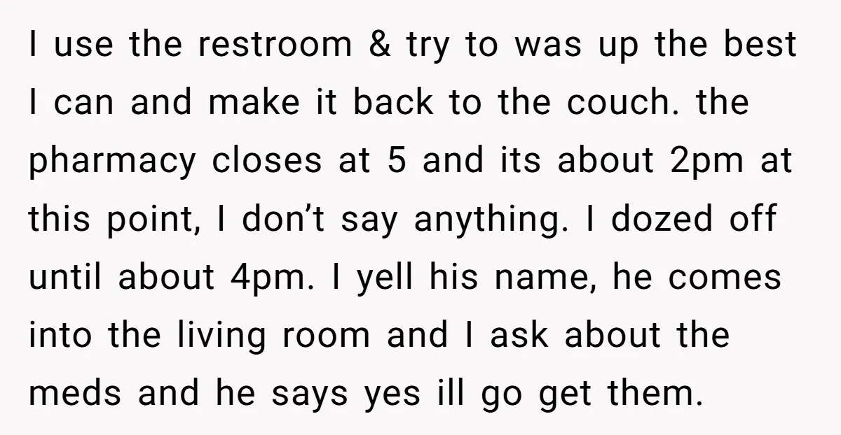 I use the restroom & try to was up the best I can and make it back to the couch. the pharmacy closes at 5 and its about 2pm at...