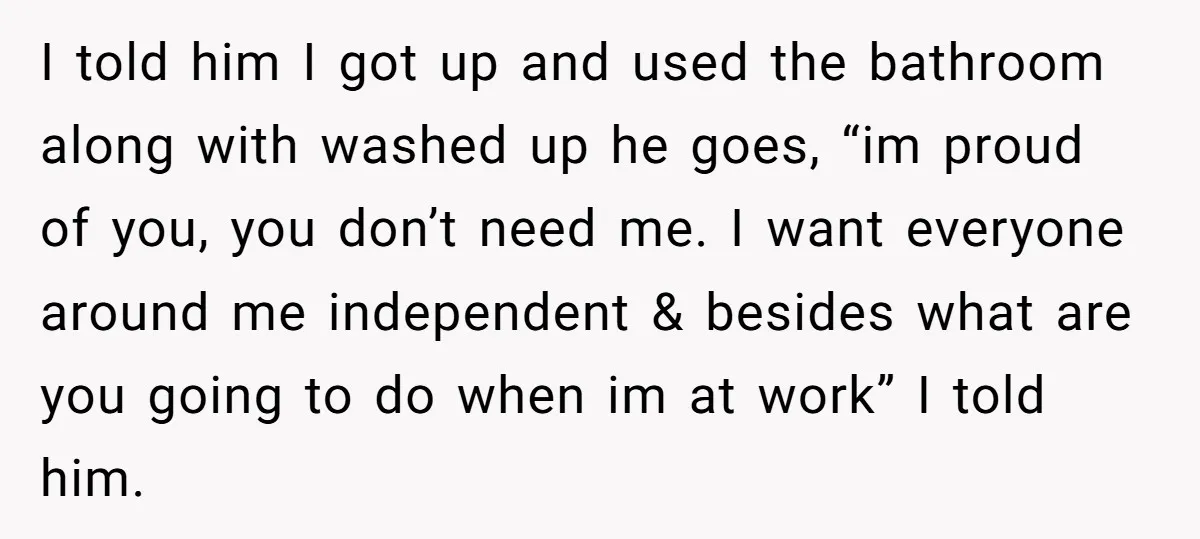 I told him I got up and used the bathroom along with washed up he goes, “im proud of you, you don’t need me. I want everyone around me independent...