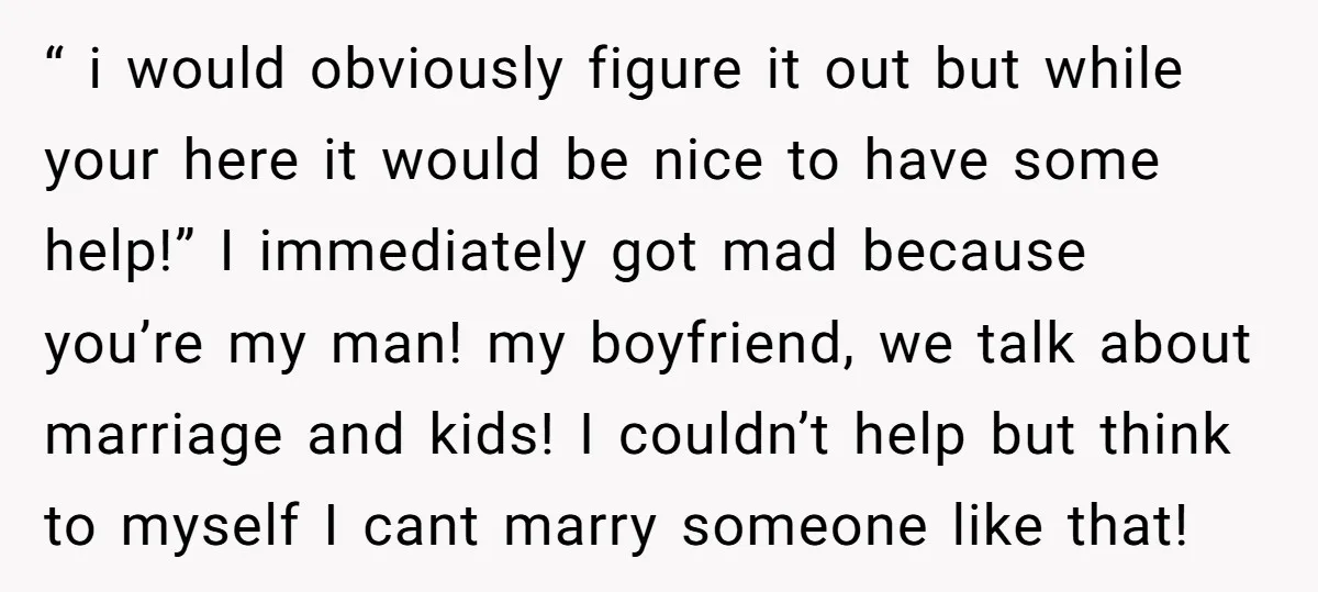 “ i would obviously figure it out but while your here it would be nice to have some help!” I immediately got mad because you’re my man! my boyfriend, we...