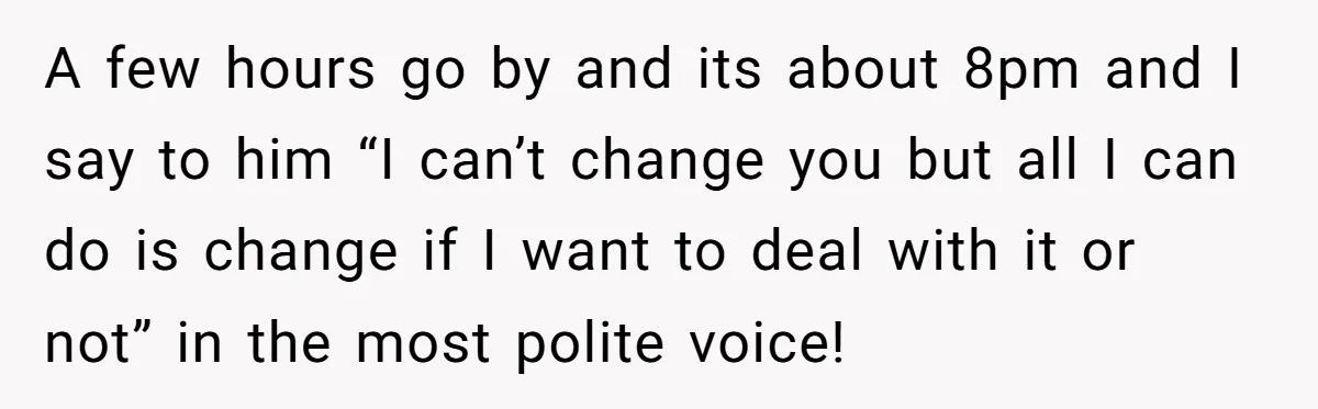 A few hours go by and its about 8pm and I say to him “I can’t change you but all I can do is change if I want to deal...