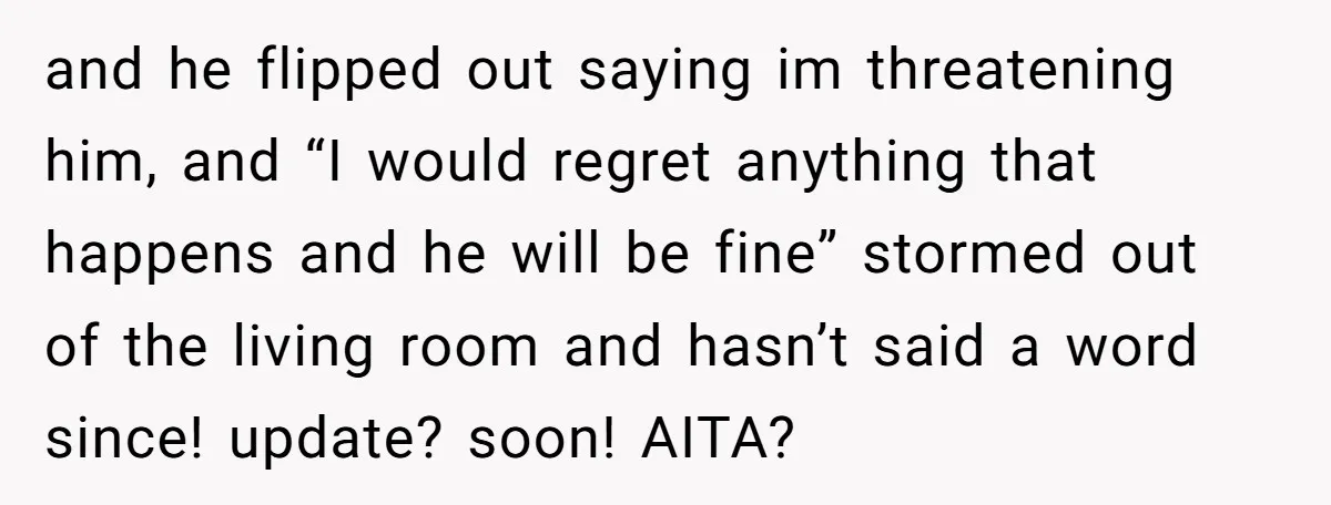 and he flipped out saying im threatening him, and “I would regret anything that happens and he will be fine” stormed out of the living room and hasn’t said a...