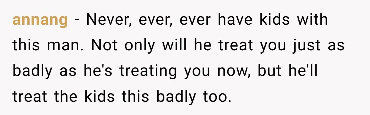 annang − Never, ever, ever have kids with this man. Not only will he treat you just as badly as he's treating you now, but he'll treat the kids this...
