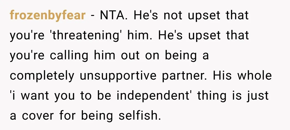 frozenbyfear − NTA. He's not upset that you're 'threatening' him. He's upset that you're calling him out on being a completely unsupportive partner. His whole 'i want you to be...