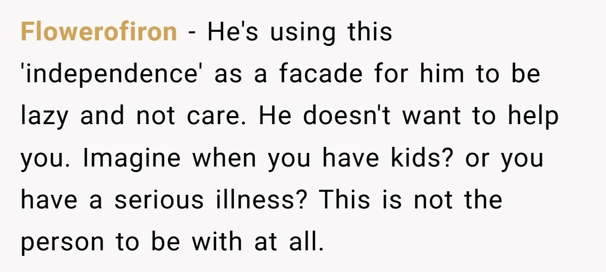 Flowerofiron − He's using this 'independence' as a facade for him to be lazy and not care. He doesn't want to help you. Imagine when you have kids? or you...