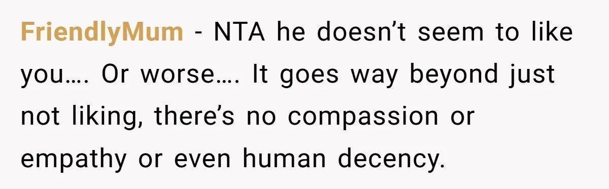 FriendlyMum − NTA he doesn’t seem to like you…. Or worse…. It goes way beyond just not liking, there’s no compassion or empathy or even human decency.