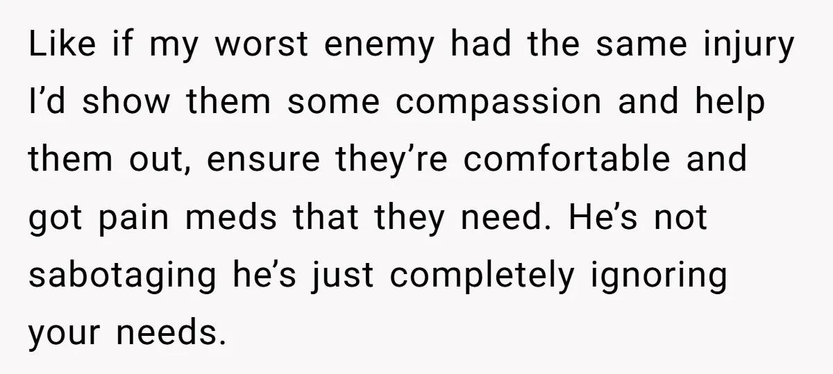 Like if my worst enemy had the same injury I’d show them some compassion and help them out, ensure they’re comfortable and got pain meds that they need. He’s not...