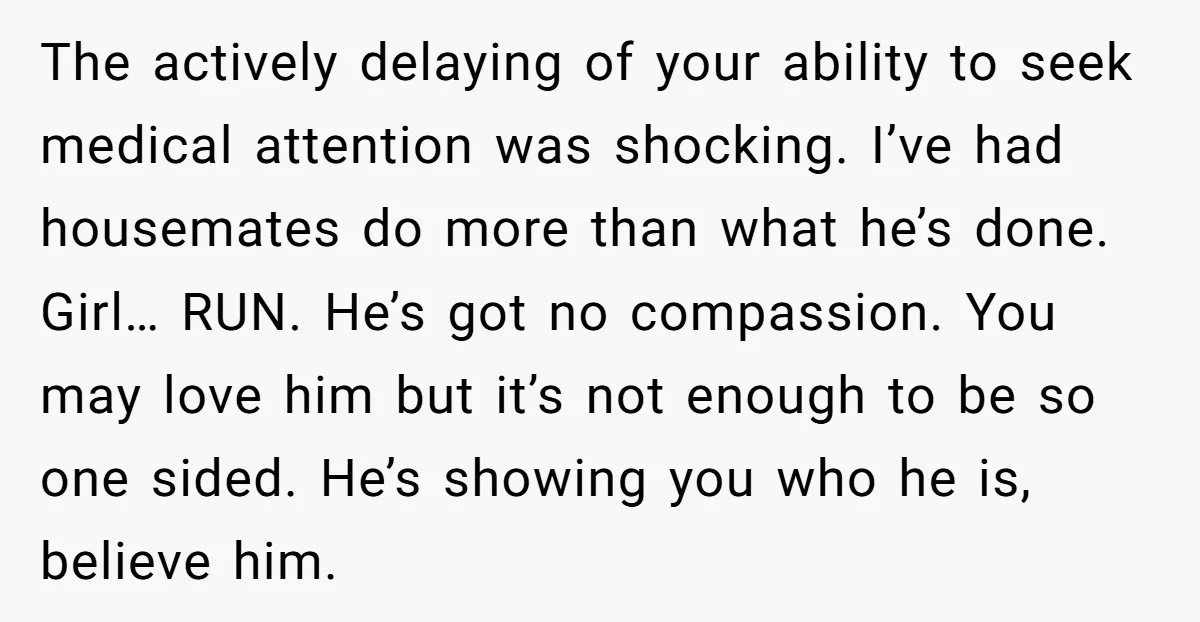 The actively delaying of your ability to seek medical attention was shocking. I’ve had housemates do more than what he’s done. Girl… RUN. He’s got no compassion. You may love...