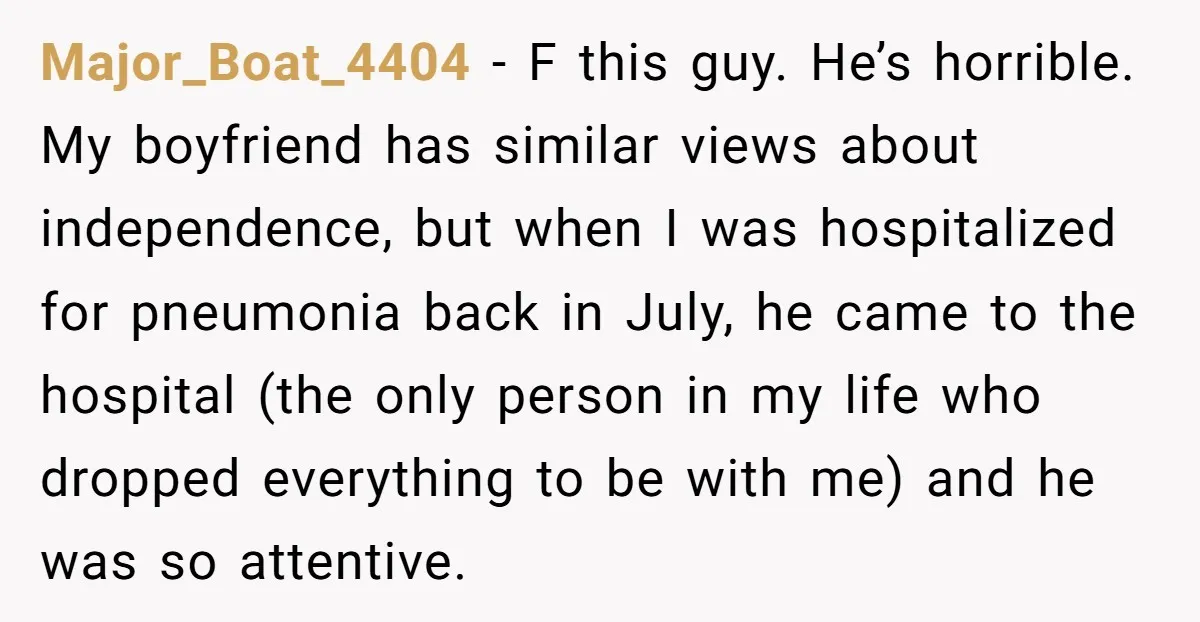 Major_Boat_4404 − F this guy. He’s horrible. My boyfriend has similar views about independence, but when I was hospitalized for pneumonia back in July, he came to the hospital (the...