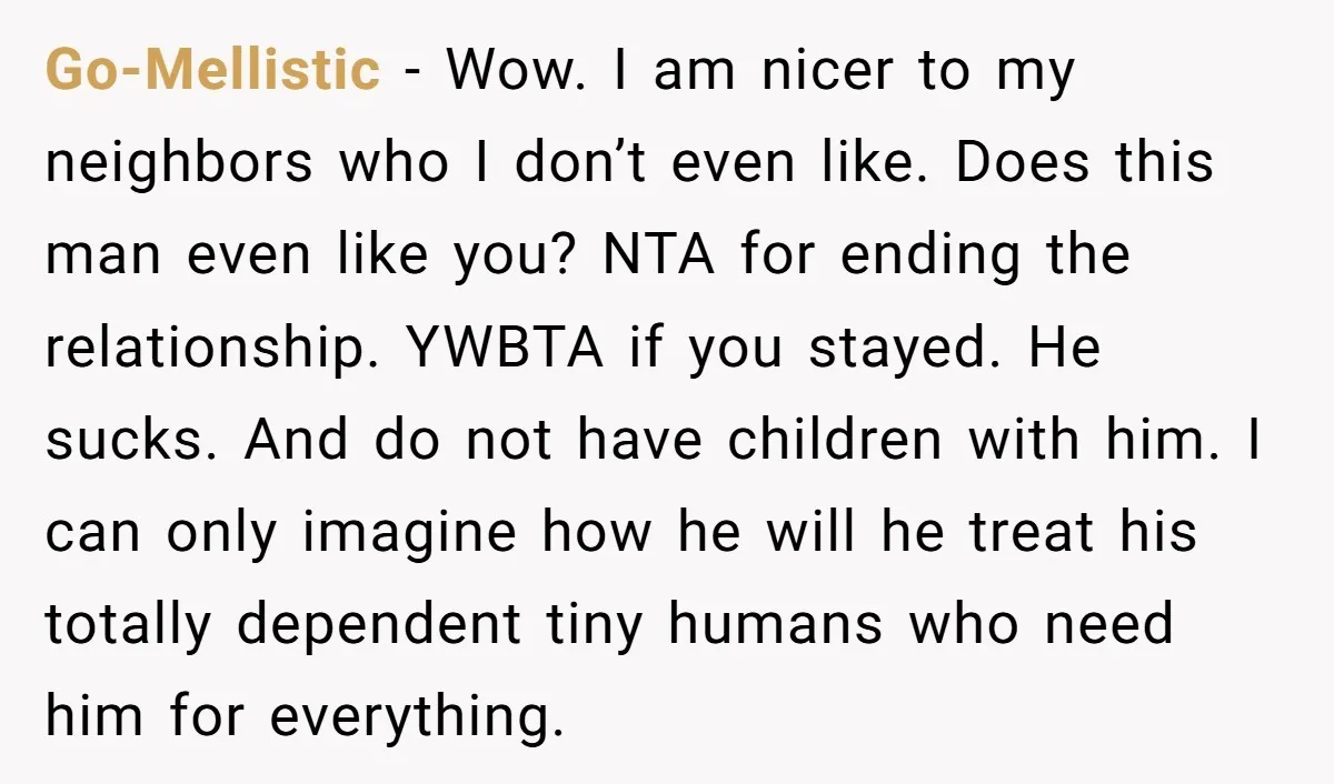 Go-Mellistic − Wow. I am nicer to my neighbors who I don’t even like. Does this man even like you? NTA for ending the relationship. YWBTA if you stayed. He...