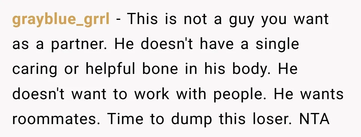 grayblue_grrl − This is not a guy you want as a partner. He doesn't have a single caring or helpful bone in his body. He doesn't want to work with...
