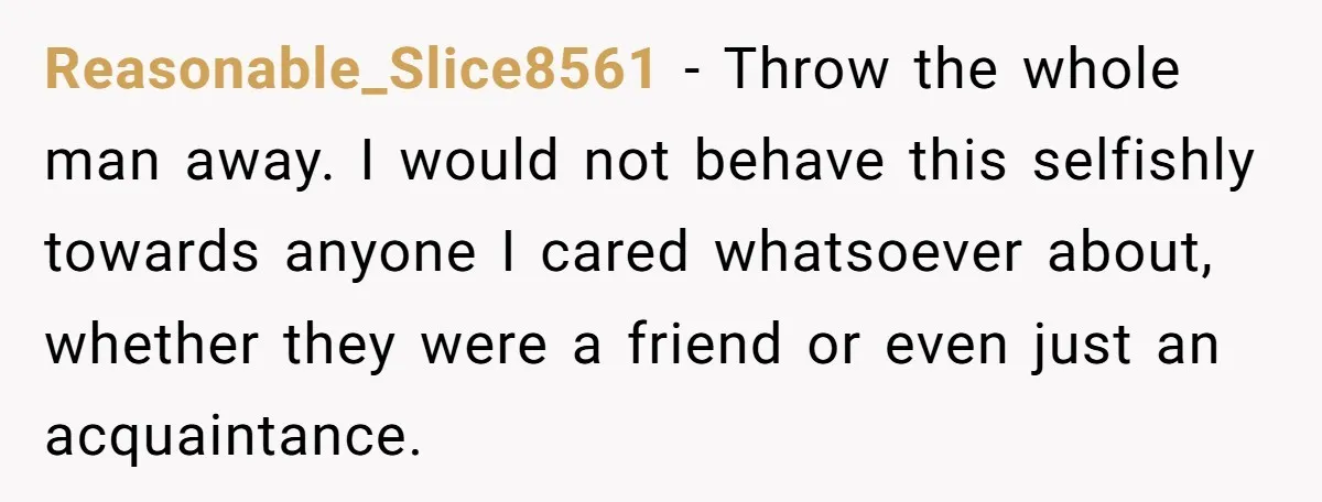 Reasonable_Slice8561 − Throw the whole man away. I would not behave this selfishly towards anyone I cared whatsoever about, whether they were a friend or even just an acquaintance.
