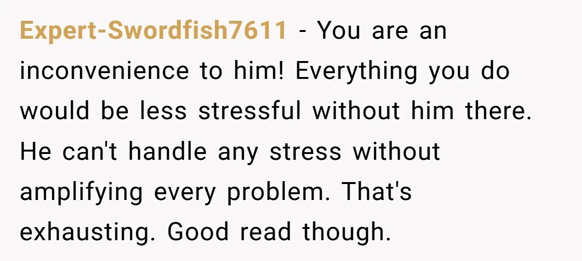 Expert-Swordfish7611 − You are an inconvenience to him! Everything you do would be less stressful without him there. He can't handle any stress without amplifying every problem. That's exhausting. Good...