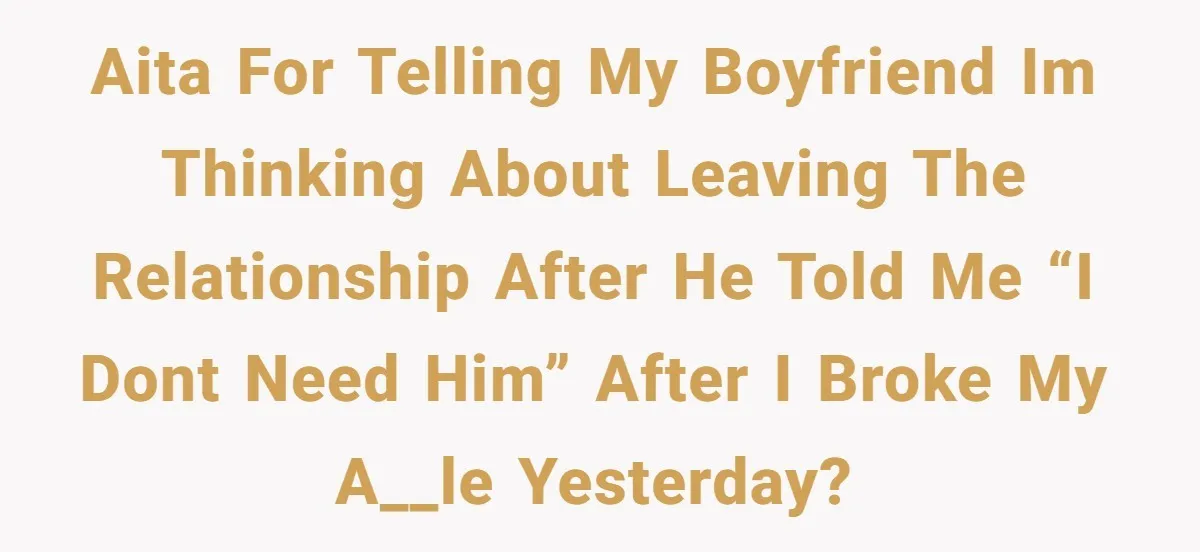 AITA for telling my boyfriend Im thinking about leaving the relationship after he told me “i dont need him” after I broke my a__le yesterday?
