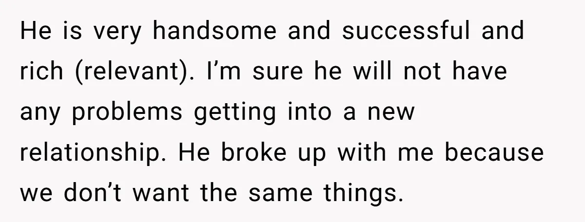He is very handsome and successful and rich (relevant). I’m sure he will not have any problems getting into a new relationship. He broke up with me because we don’t...