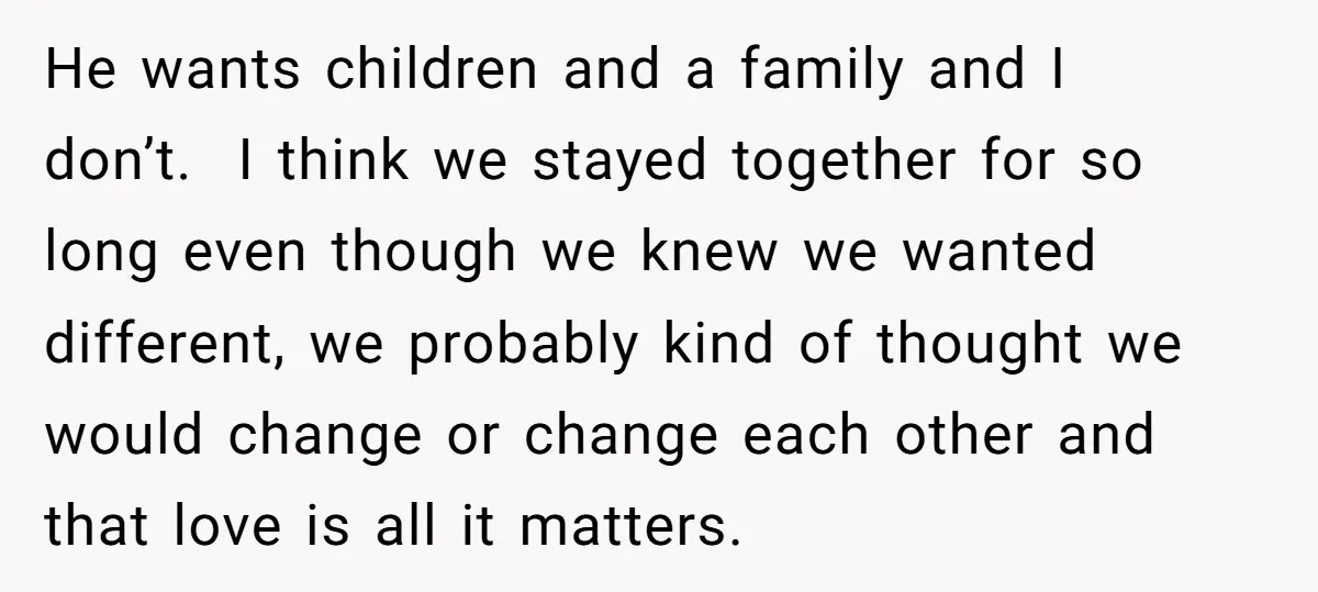 He wants children and a family and I don’t. I think we stayed together for so long even though we knew we wanted different, we probably kind of thought we...