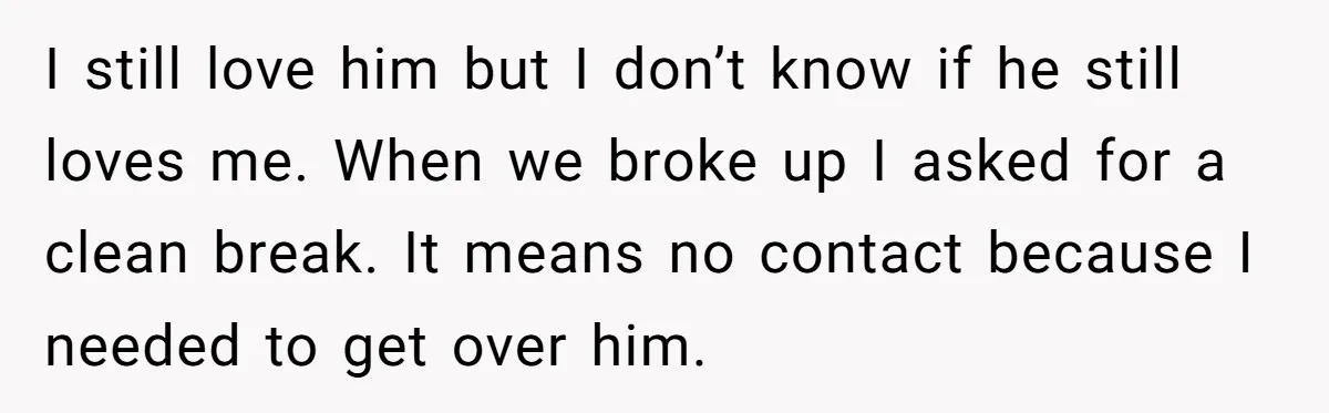 I still love him but I don’t know if he still loves me. When we broke up I asked for a clean break. It means no contact because I needed...