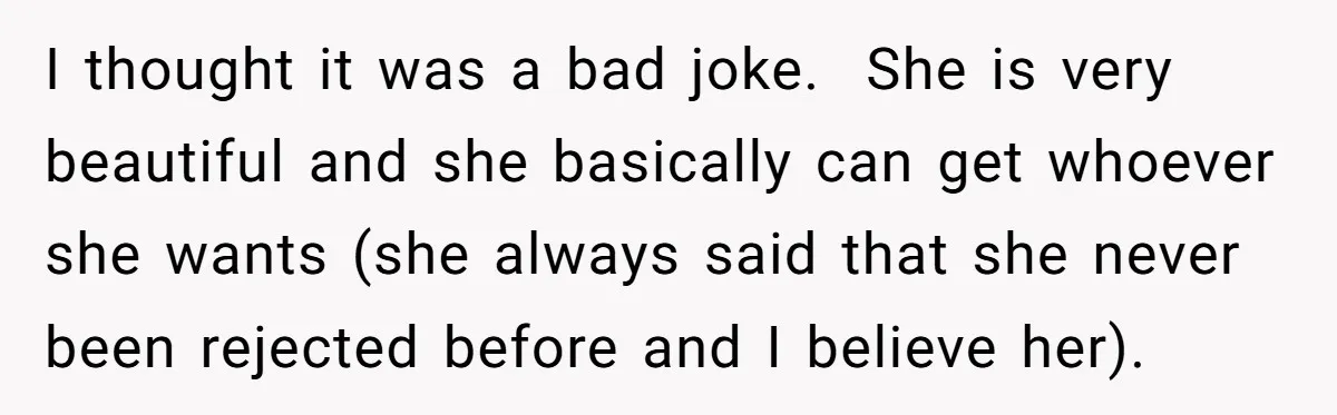 I thought it was a bad joke. She is very beautiful and she basically can get whoever she wants (she always said that she never been rejected before and I...