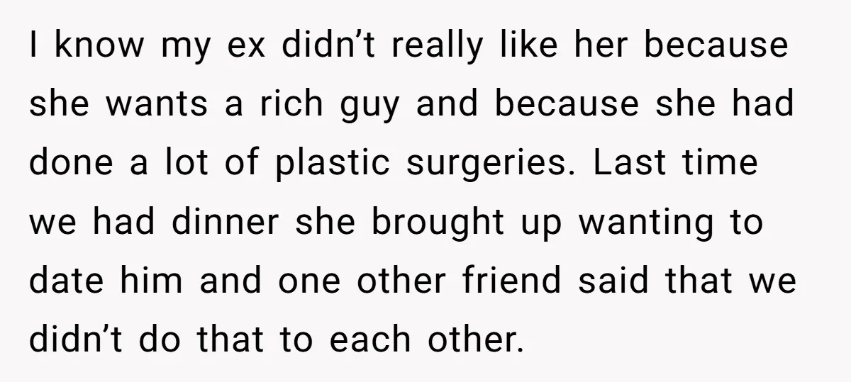 I know my ex didn’t really like her because she wants a rich guy and because she had done a lot of plastic surgeries. Last time we had dinner she...