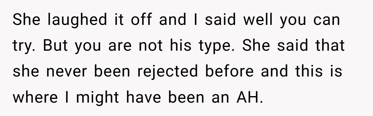 She laughed it off and I said well you can try. But you are not his type. She said that she never been rejected before and this is where I...