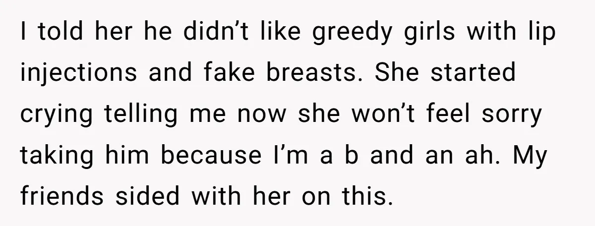 I told her he didn’t like greedy girls with lip injections and fake breasts. She started crying telling me now she won’t feel sorry taking him because I’m a b...