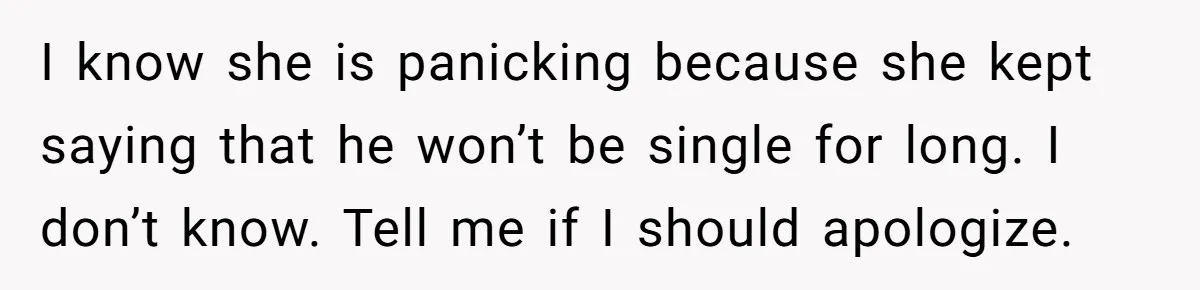 I know she is panicking because she kept saying that he won’t be single for long. I don’t know. Tell me if I should apologize.