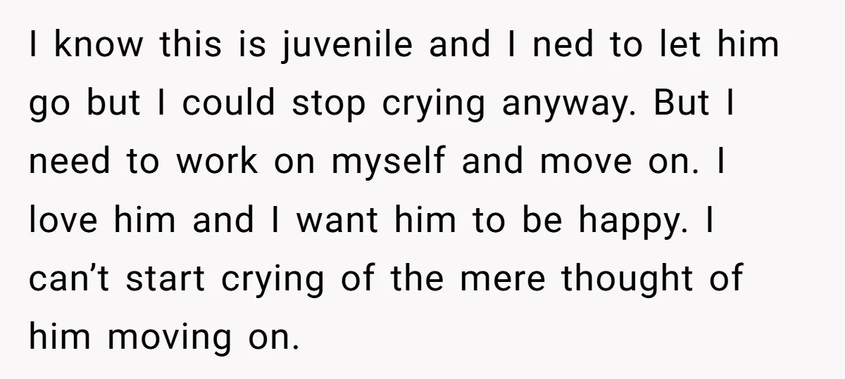 I know this is juvenile and I ned to let him go but I could stop crying anyway. But I need to work on myself and move on. I love...