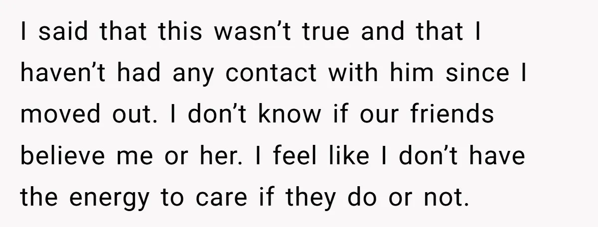I said that this wasn’t true and that I haven’t had any contact with him since I moved out. I don’t know if our friends believe me or her. I...