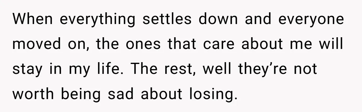 When everything settles down and everyone moved on, the ones that care about me will stay in my life. The rest, well they’re not worth being sad about losing.