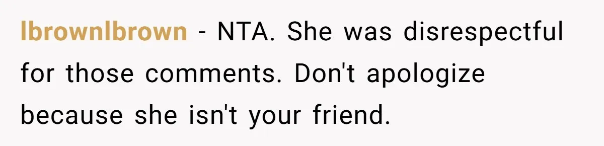 lbrownlbrown − NTA. She was disrespectful for those comments. Don't apologize because she isn't your friend.