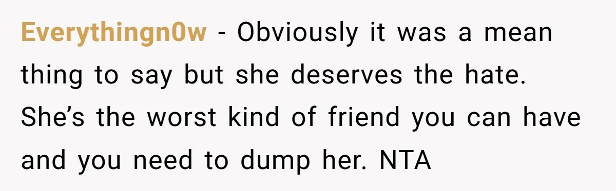 Everythingn0w − Obviously it was a mean thing to say but she deserves the hate. She’s the worst kind of friend you can have and you need to dump her....