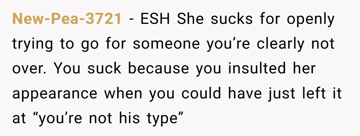 New-Pea-3721 − ESH She sucks for openly trying to go for someone you’re clearly not over. You suck because you insulted her appearance when you could have just left it...
