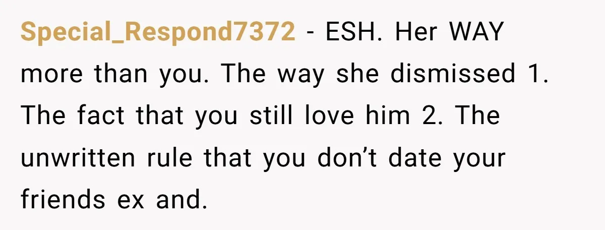 Special_Respond7372 − ESH. Her WAY more than you. The way she dismissed 1. The fact that you still love him 2. The unwritten rule that you don’t date your friends...