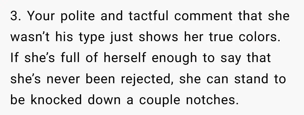 3. Your polite and tactful comment that she wasn’t his type just shows her true colors. If she’s full of herself enough to say that she’s never been rejected, she...