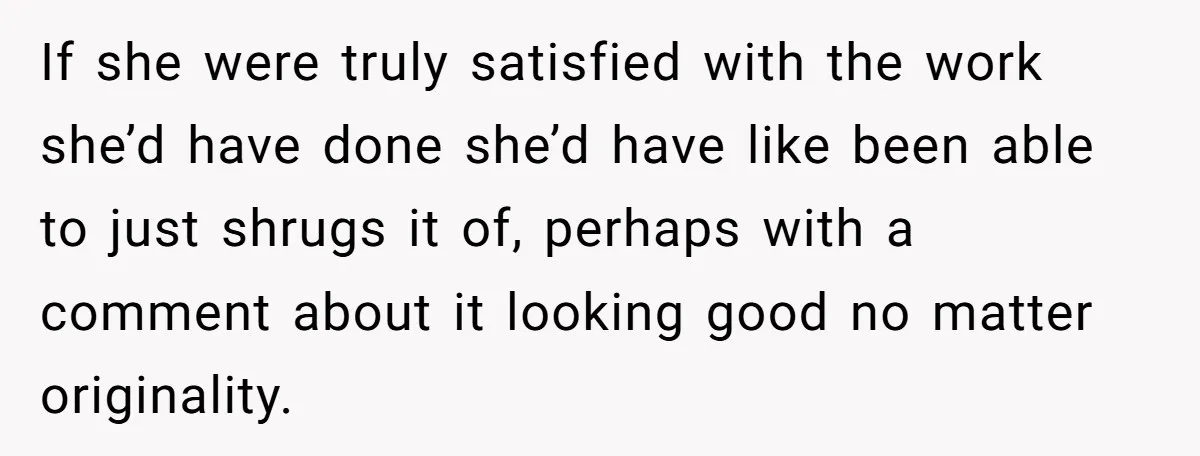 If she were truly satisfied with the work she’d have done she’d have like been able to just shrugs it of, perhaps with a comment about it looking good no...