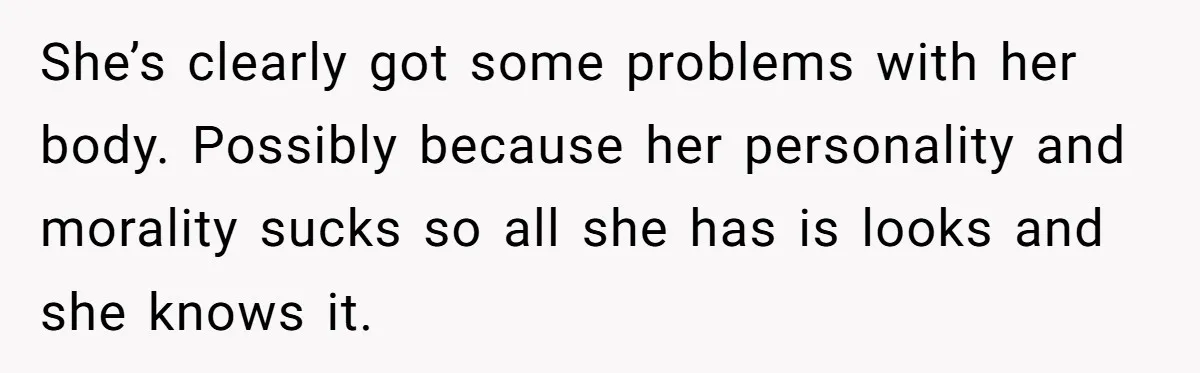 She’s clearly got some problems with her body. Possibly because her personality and morality sucks so all she has is looks and she knows it.