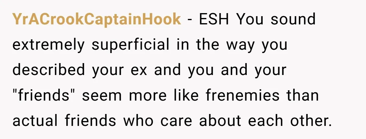 YrACrookCaptainHook − ESH You sound extremely superficial in the way you described your ex and you and your "friends" seem more like frenemies than actual friends who care about each...