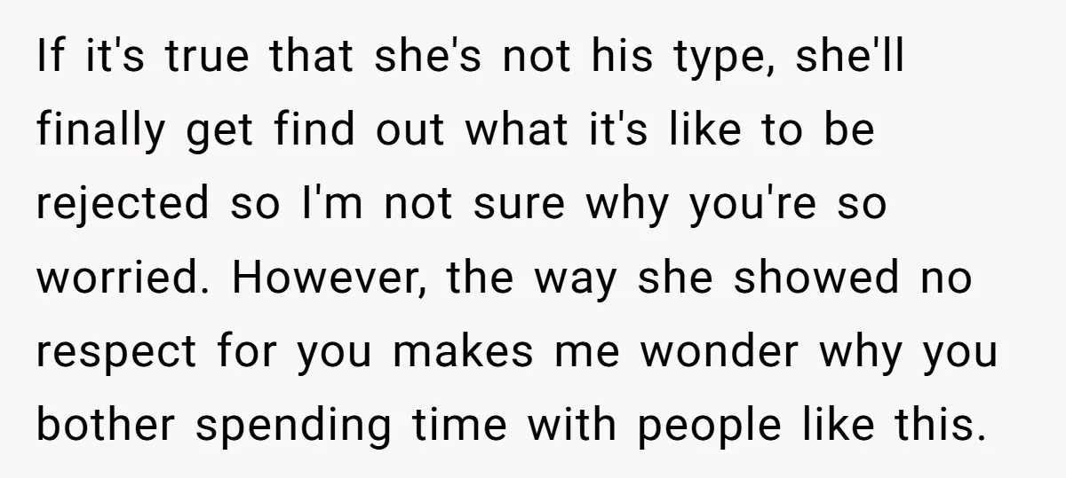 If it's true that she's not his type, she'll finally get find out what it's like to be rejected so I'm not sure why you're so worried. However, the way...