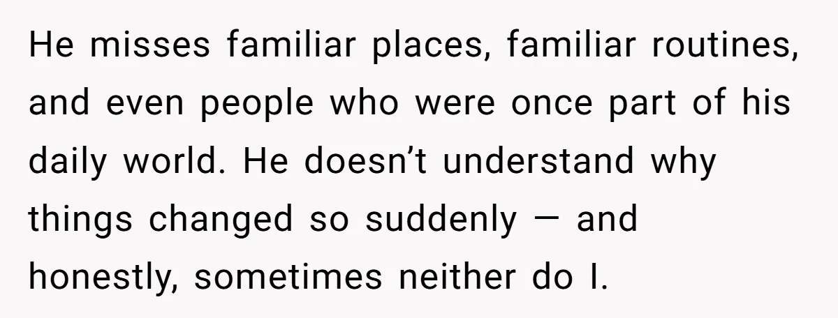 He misses familiar places, familiar routines, and even people who were once part of his daily world. He doesn’t understand why things changed so suddenly — and honestly, sometimes neither...