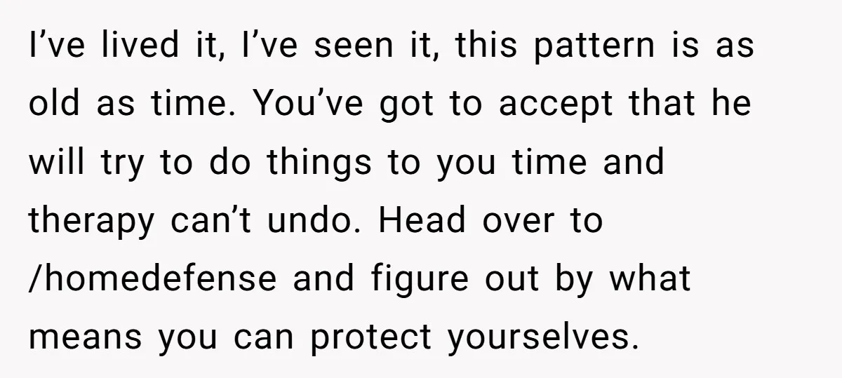 I’ve lived it, I’ve seen it, this pattern is as old as time. You’ve got to accept that he will try to do things to you time and therapy can’t...