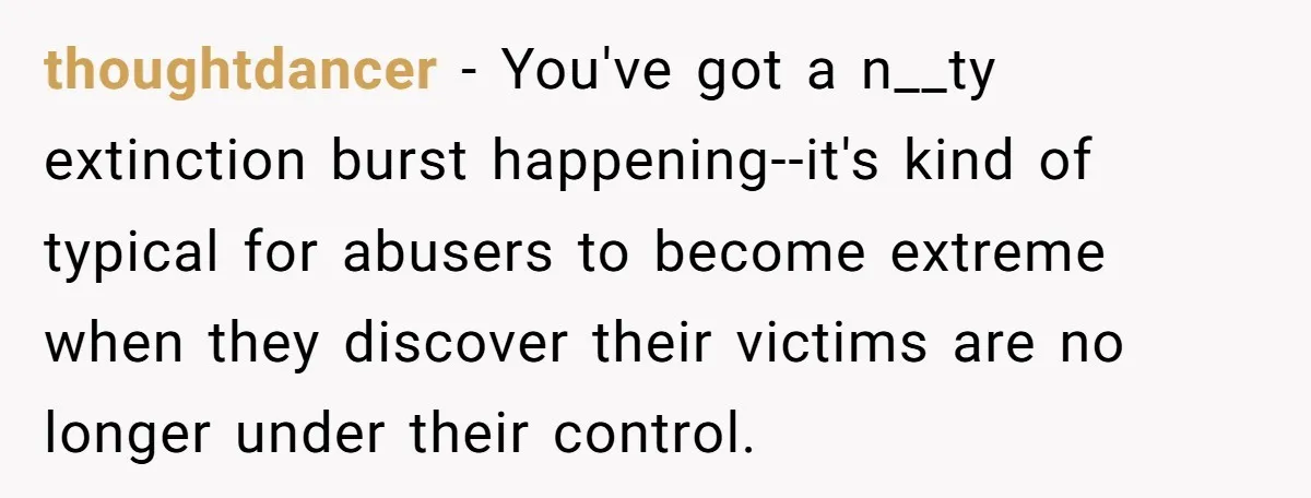 thoughtdancer − You've got a n__ty extinction burst happening--it's kind of typical for abusers to become extreme when they discover their victims are no longer under their control.