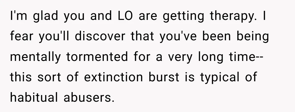 I'm glad you and LO are getting therapy. I fear you'll discover that you've been being mentally tormented for a very long time--this sort of extinction burst is typical of...